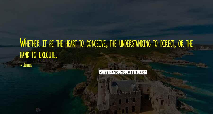 Junius Quotes: Whether it be the heart to conceive, the understanding to direct, or the hand to execute.