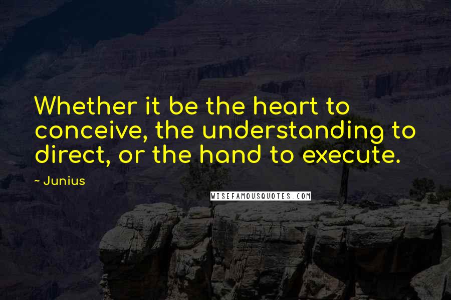 Junius Quotes: Whether it be the heart to conceive, the understanding to direct, or the hand to execute.