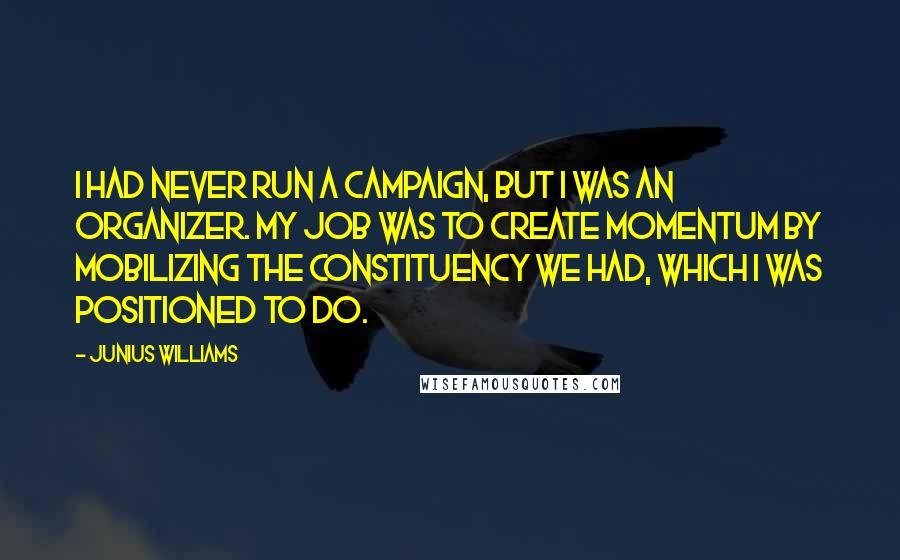 Junius Williams Quotes: I had never run a campaign, but I was an organizer. My job was to create momentum by mobilizing the constituency we had, which I was positioned to do.