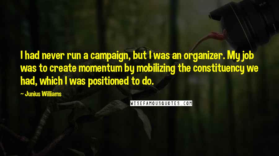 Junius Williams Quotes: I had never run a campaign, but I was an organizer. My job was to create momentum by mobilizing the constituency we had, which I was positioned to do.