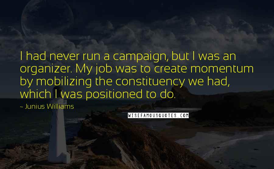 Junius Williams Quotes: I had never run a campaign, but I was an organizer. My job was to create momentum by mobilizing the constituency we had, which I was positioned to do.