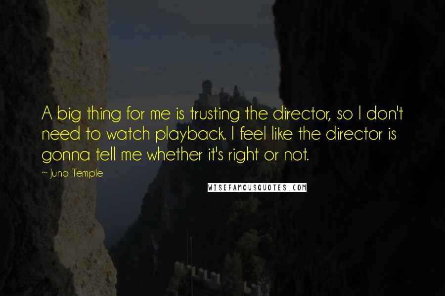 Juno Temple Quotes: A big thing for me is trusting the director, so I don't need to watch playback. I feel like the director is gonna tell me whether it's right or not.