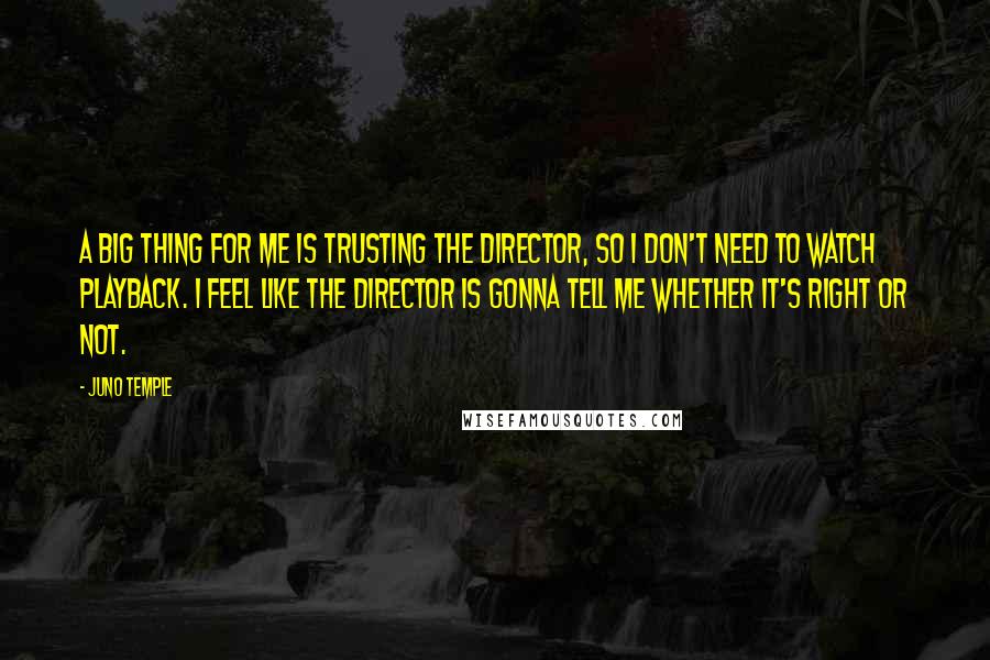 Juno Temple Quotes: A big thing for me is trusting the director, so I don't need to watch playback. I feel like the director is gonna tell me whether it's right or not.