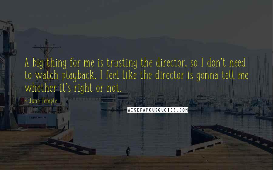 Juno Temple Quotes: A big thing for me is trusting the director, so I don't need to watch playback. I feel like the director is gonna tell me whether it's right or not.