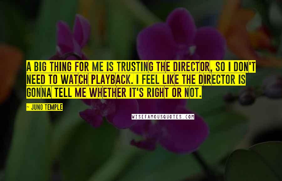 Juno Temple Quotes: A big thing for me is trusting the director, so I don't need to watch playback. I feel like the director is gonna tell me whether it's right or not.