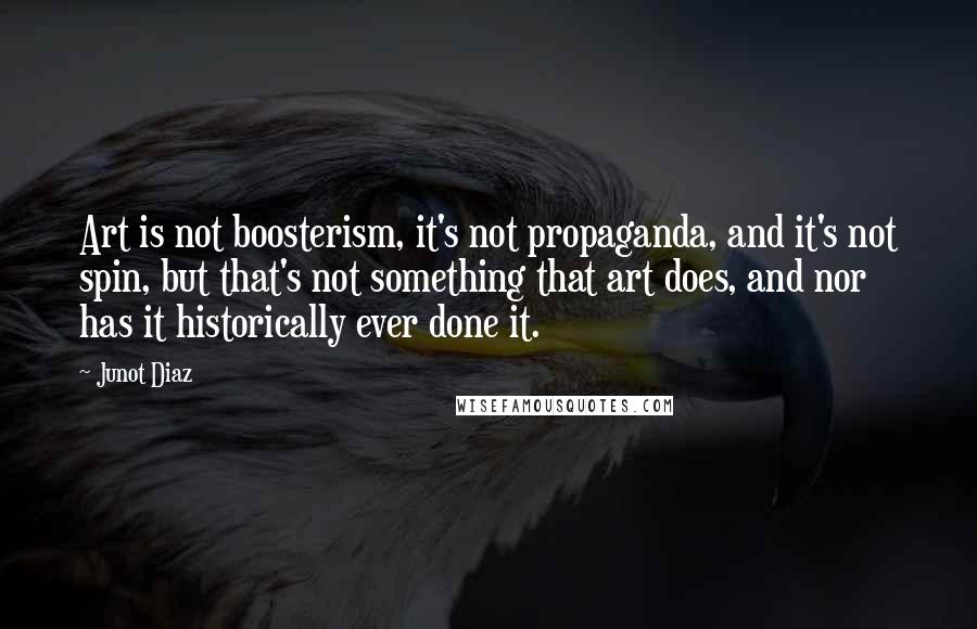 Junot Diaz Quotes: Art is not boosterism, it's not propaganda, and it's not spin, but that's not something that art does, and nor has it historically ever done it.