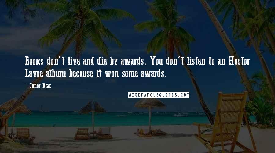 Junot Diaz Quotes: Books don't live and die by awards. You don't listen to an Hector Lavoe album because it won some awards.