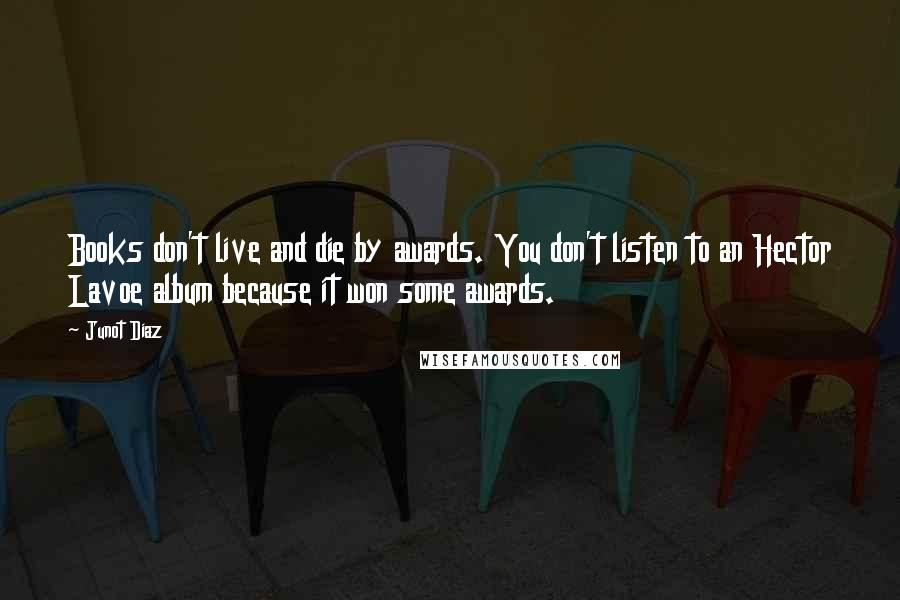 Junot Diaz Quotes: Books don't live and die by awards. You don't listen to an Hector Lavoe album because it won some awards.