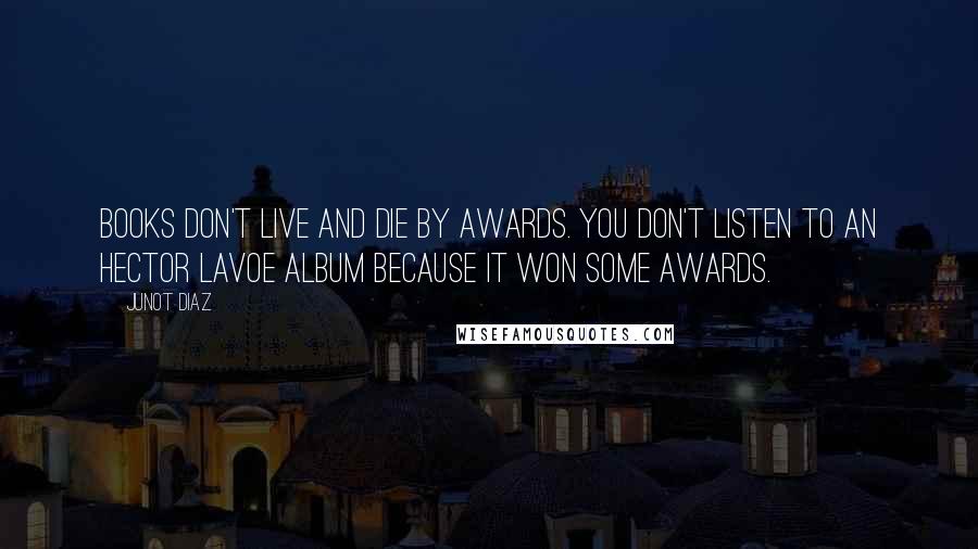 Junot Diaz Quotes: Books don't live and die by awards. You don't listen to an Hector Lavoe album because it won some awards.