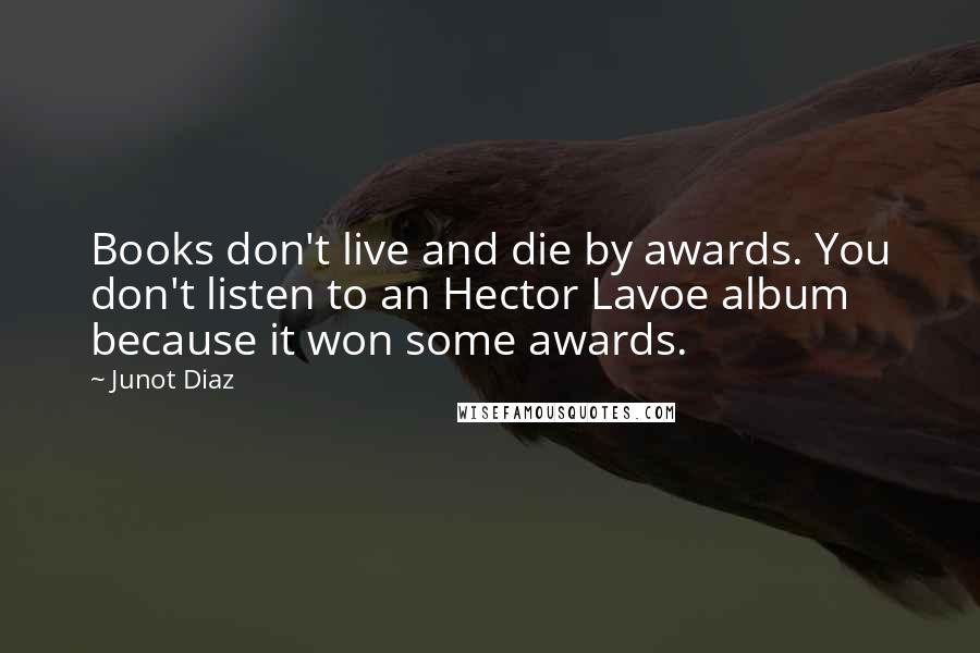 Junot Diaz Quotes: Books don't live and die by awards. You don't listen to an Hector Lavoe album because it won some awards.