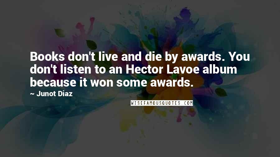 Junot Diaz Quotes: Books don't live and die by awards. You don't listen to an Hector Lavoe album because it won some awards.