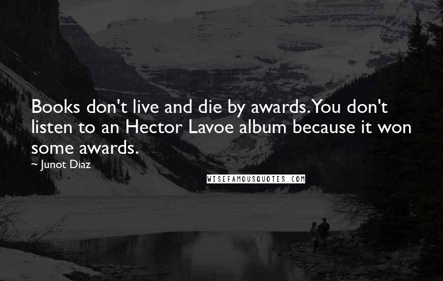 Junot Diaz Quotes: Books don't live and die by awards. You don't listen to an Hector Lavoe album because it won some awards.