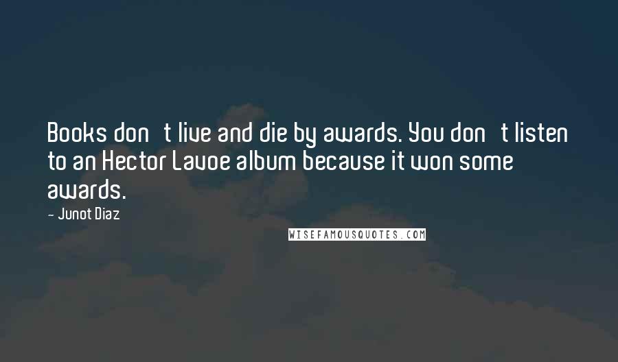 Junot Diaz Quotes: Books don't live and die by awards. You don't listen to an Hector Lavoe album because it won some awards.