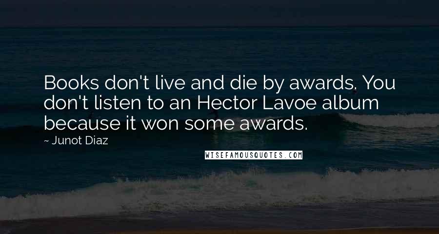 Junot Diaz Quotes: Books don't live and die by awards. You don't listen to an Hector Lavoe album because it won some awards.