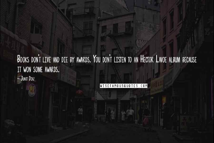 Junot Diaz Quotes: Books don't live and die by awards. You don't listen to an Hector Lavoe album because it won some awards.