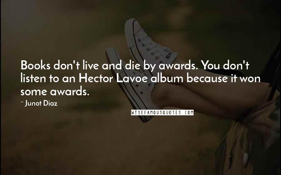 Junot Diaz Quotes: Books don't live and die by awards. You don't listen to an Hector Lavoe album because it won some awards.