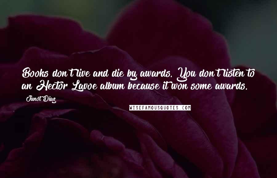 Junot Diaz Quotes: Books don't live and die by awards. You don't listen to an Hector Lavoe album because it won some awards.