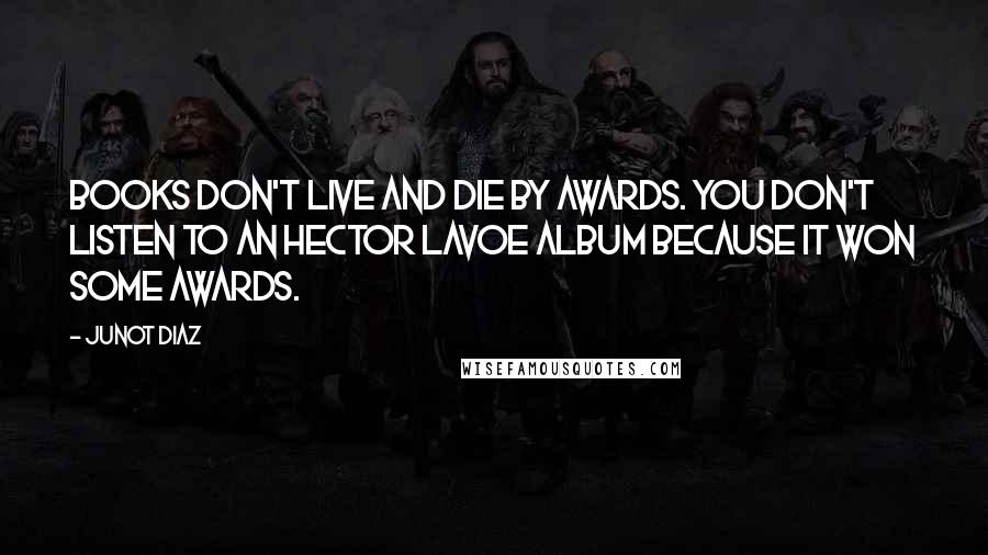 Junot Diaz Quotes: Books don't live and die by awards. You don't listen to an Hector Lavoe album because it won some awards.