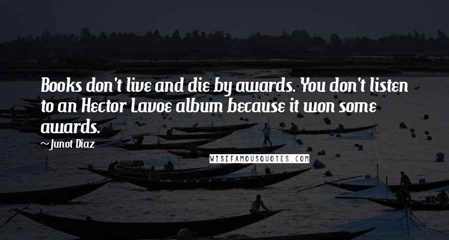 Junot Diaz Quotes: Books don't live and die by awards. You don't listen to an Hector Lavoe album because it won some awards.