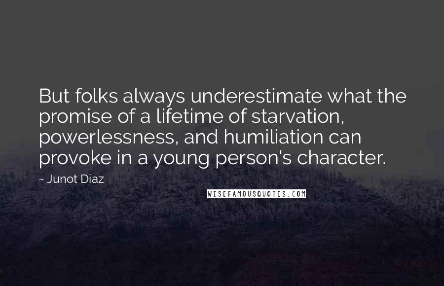 Junot Diaz Quotes: But folks always underestimate what the promise of a lifetime of starvation, powerlessness, and humiliation can provoke in a young person's character.