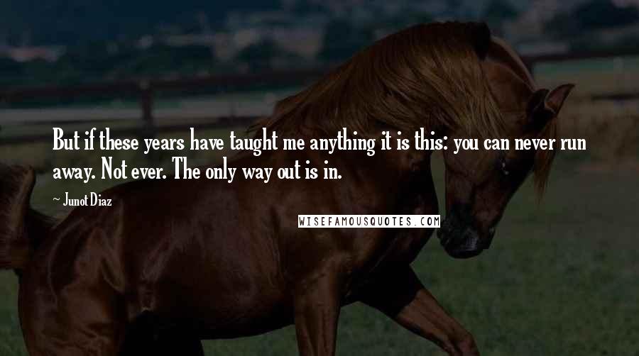 Junot Diaz Quotes: But if these years have taught me anything it is this: you can never run away. Not ever. The only way out is in.