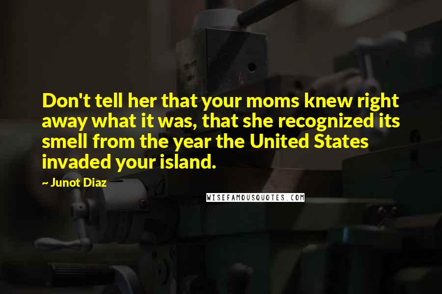 Junot Diaz Quotes: Don't tell her that your moms knew right away what it was, that she recognized its smell from the year the United States invaded your island.