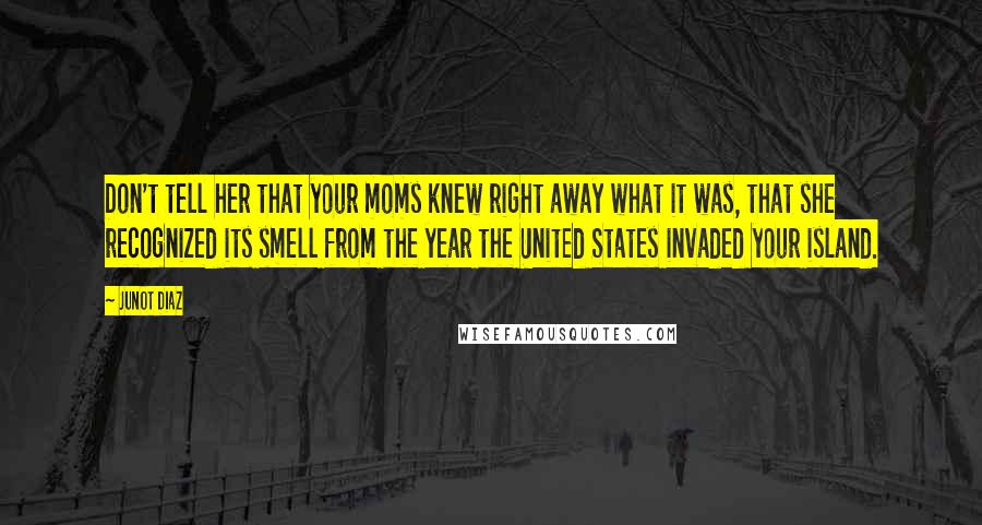 Junot Diaz Quotes: Don't tell her that your moms knew right away what it was, that she recognized its smell from the year the United States invaded your island.