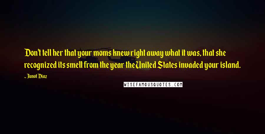 Junot Diaz Quotes: Don't tell her that your moms knew right away what it was, that she recognized its smell from the year the United States invaded your island.