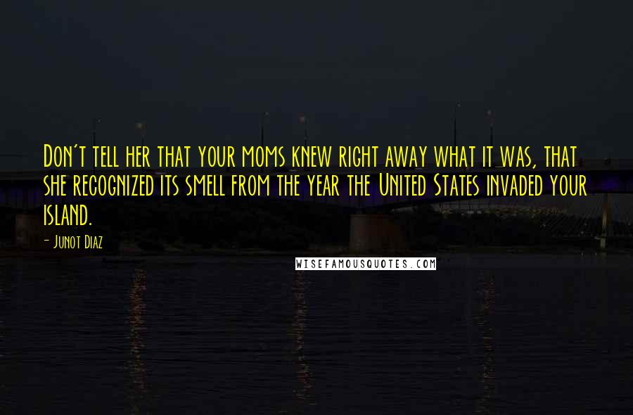 Junot Diaz Quotes: Don't tell her that your moms knew right away what it was, that she recognized its smell from the year the United States invaded your island.