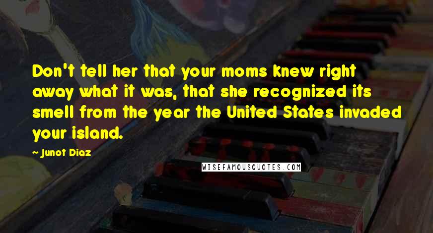 Junot Diaz Quotes: Don't tell her that your moms knew right away what it was, that she recognized its smell from the year the United States invaded your island.