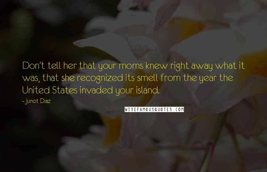 Junot Diaz Quotes: Don't tell her that your moms knew right away what it was, that she recognized its smell from the year the United States invaded your island.