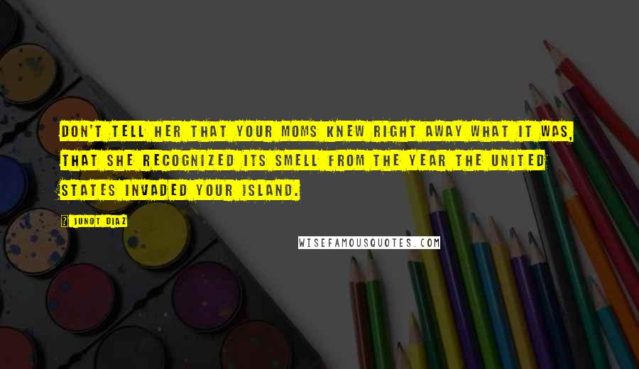 Junot Diaz Quotes: Don't tell her that your moms knew right away what it was, that she recognized its smell from the year the United States invaded your island.