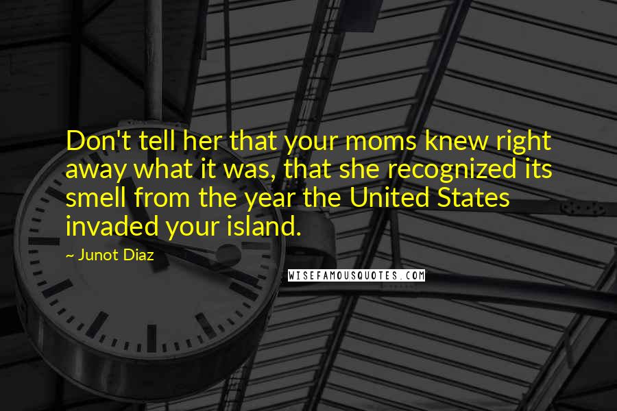 Junot Diaz Quotes: Don't tell her that your moms knew right away what it was, that she recognized its smell from the year the United States invaded your island.