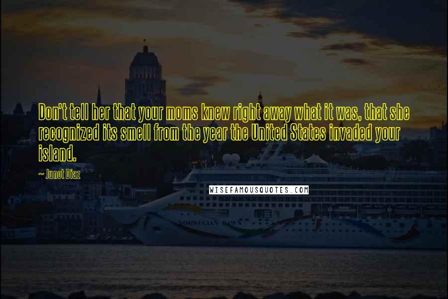 Junot Diaz Quotes: Don't tell her that your moms knew right away what it was, that she recognized its smell from the year the United States invaded your island.