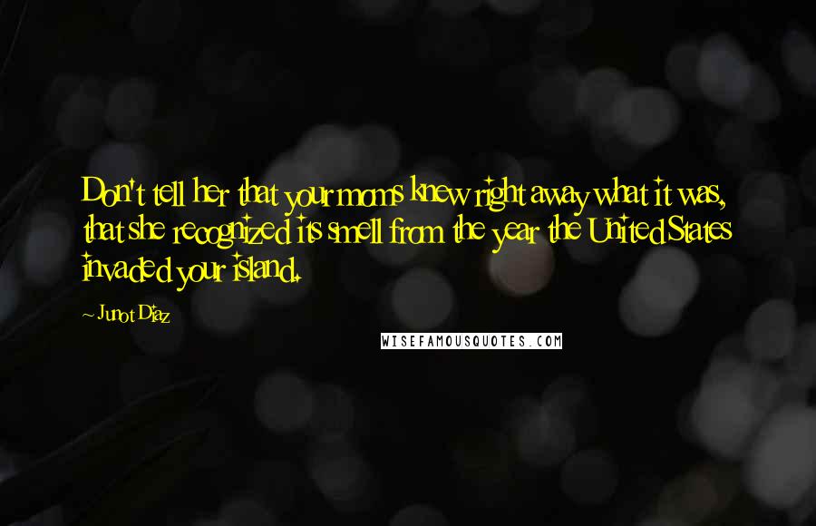 Junot Diaz Quotes: Don't tell her that your moms knew right away what it was, that she recognized its smell from the year the United States invaded your island.