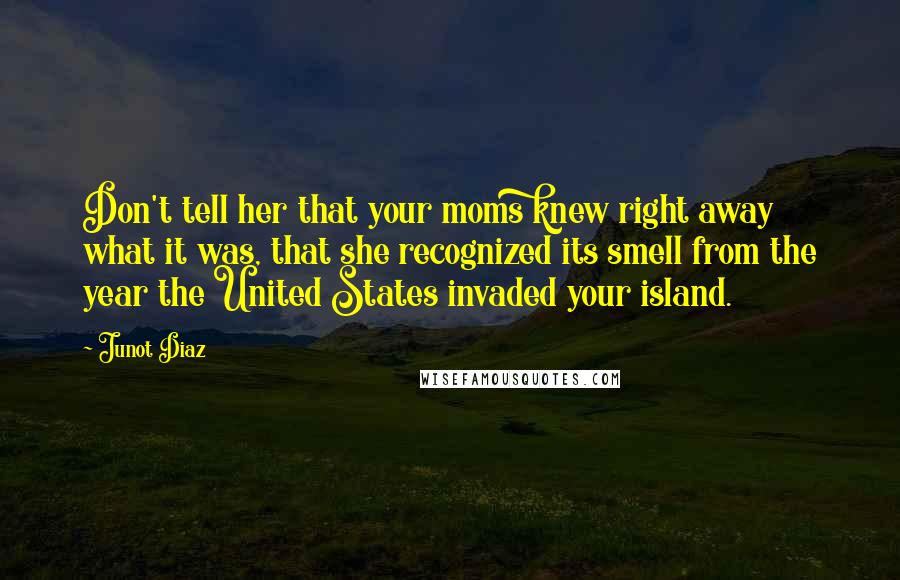 Junot Diaz Quotes: Don't tell her that your moms knew right away what it was, that she recognized its smell from the year the United States invaded your island.