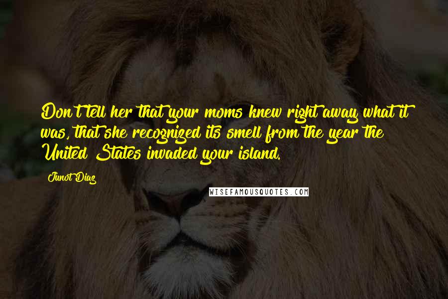 Junot Diaz Quotes: Don't tell her that your moms knew right away what it was, that she recognized its smell from the year the United States invaded your island.