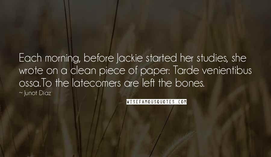 Junot Diaz Quotes: Each morning, before Jackie started her studies, she wrote on a clean piece of paper: Tarde venientibus ossa.To the latecomers are left the bones.