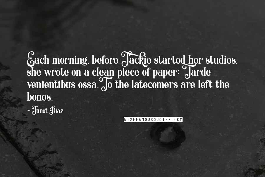 Junot Diaz Quotes: Each morning, before Jackie started her studies, she wrote on a clean piece of paper: Tarde venientibus ossa.To the latecomers are left the bones.