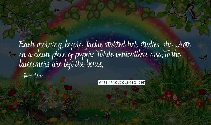 Junot Diaz Quotes: Each morning, before Jackie started her studies, she wrote on a clean piece of paper: Tarde venientibus ossa.To the latecomers are left the bones.