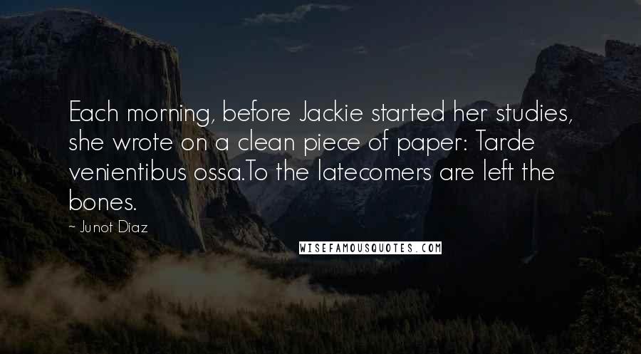 Junot Diaz Quotes: Each morning, before Jackie started her studies, she wrote on a clean piece of paper: Tarde venientibus ossa.To the latecomers are left the bones.