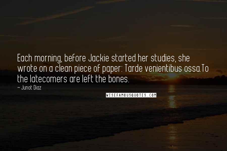 Junot Diaz Quotes: Each morning, before Jackie started her studies, she wrote on a clean piece of paper: Tarde venientibus ossa.To the latecomers are left the bones.