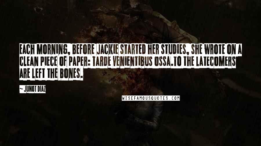 Junot Diaz Quotes: Each morning, before Jackie started her studies, she wrote on a clean piece of paper: Tarde venientibus ossa.To the latecomers are left the bones.
