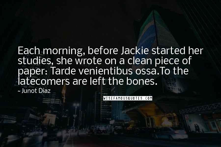 Junot Diaz Quotes: Each morning, before Jackie started her studies, she wrote on a clean piece of paper: Tarde venientibus ossa.To the latecomers are left the bones.