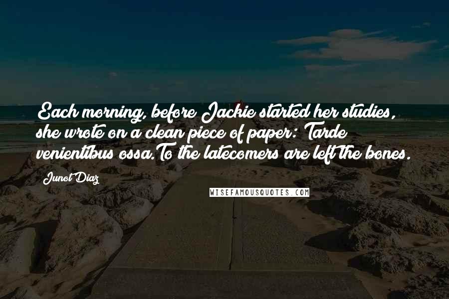 Junot Diaz Quotes: Each morning, before Jackie started her studies, she wrote on a clean piece of paper: Tarde venientibus ossa.To the latecomers are left the bones.