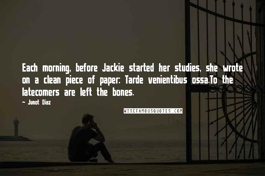 Junot Diaz Quotes: Each morning, before Jackie started her studies, she wrote on a clean piece of paper: Tarde venientibus ossa.To the latecomers are left the bones.
