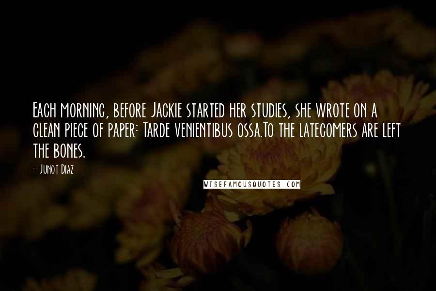 Junot Diaz Quotes: Each morning, before Jackie started her studies, she wrote on a clean piece of paper: Tarde venientibus ossa.To the latecomers are left the bones.