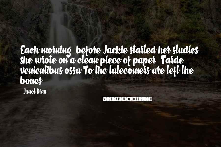 Junot Diaz Quotes: Each morning, before Jackie started her studies, she wrote on a clean piece of paper: Tarde venientibus ossa.To the latecomers are left the bones.