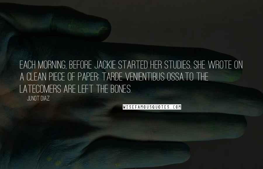 Junot Diaz Quotes: Each morning, before Jackie started her studies, she wrote on a clean piece of paper: Tarde venientibus ossa.To the latecomers are left the bones.