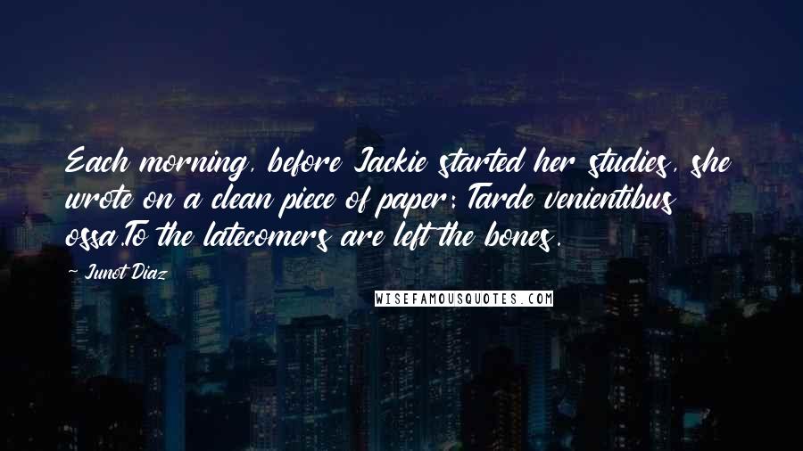 Junot Diaz Quotes: Each morning, before Jackie started her studies, she wrote on a clean piece of paper: Tarde venientibus ossa.To the latecomers are left the bones.